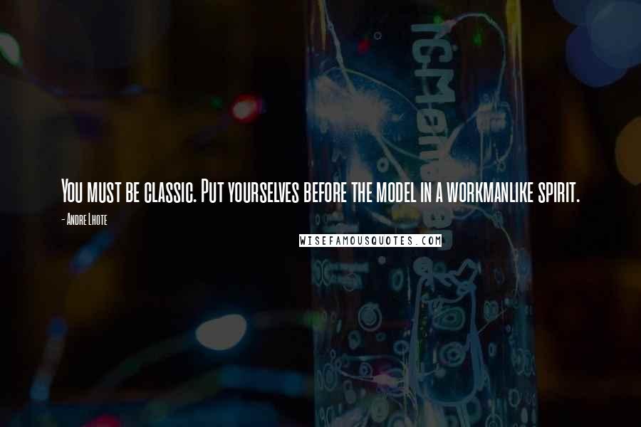 Andre Lhote Quotes: You must be classic. Put yourselves before the model in a workmanlike spirit.