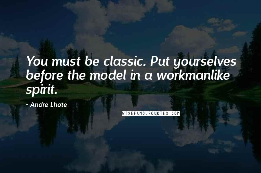Andre Lhote Quotes: You must be classic. Put yourselves before the model in a workmanlike spirit.