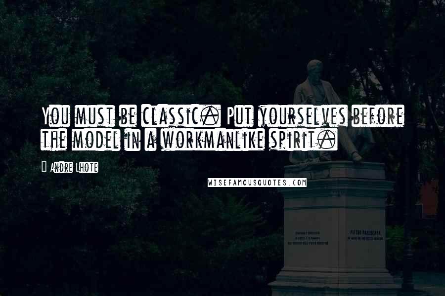 Andre Lhote Quotes: You must be classic. Put yourselves before the model in a workmanlike spirit.