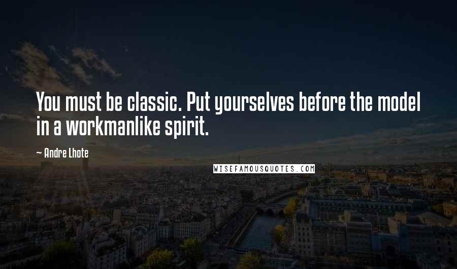 Andre Lhote Quotes: You must be classic. Put yourselves before the model in a workmanlike spirit.