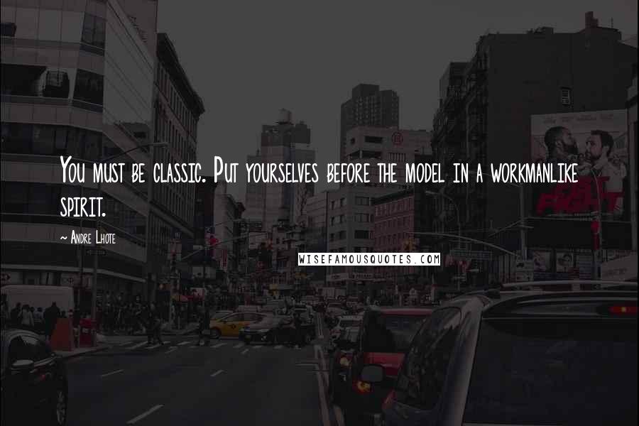 Andre Lhote Quotes: You must be classic. Put yourselves before the model in a workmanlike spirit.