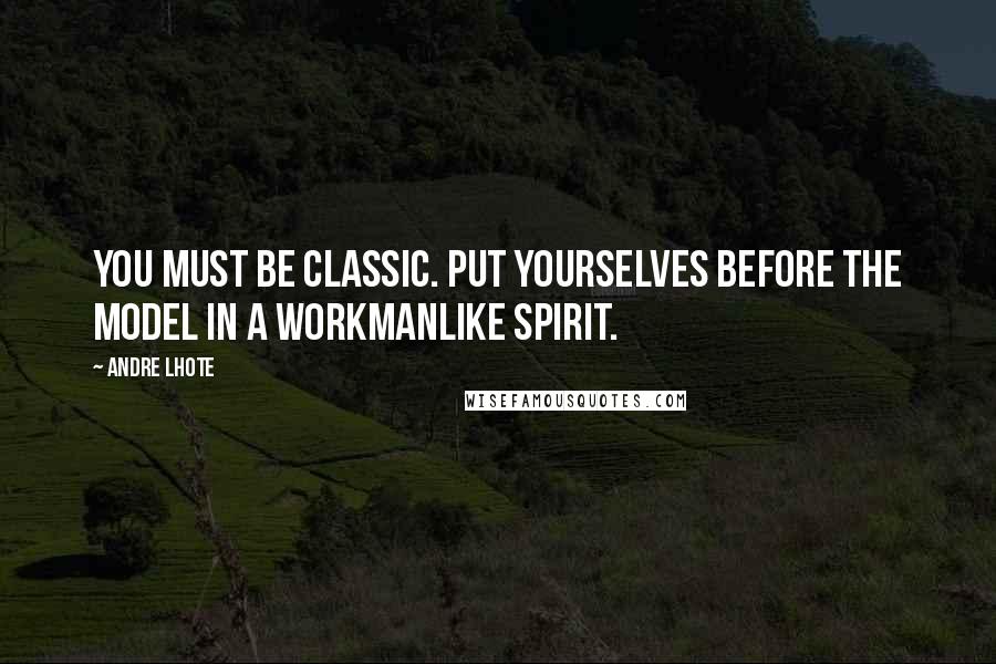 Andre Lhote Quotes: You must be classic. Put yourselves before the model in a workmanlike spirit.