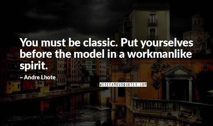 Andre Lhote Quotes: You must be classic. Put yourselves before the model in a workmanlike spirit.
