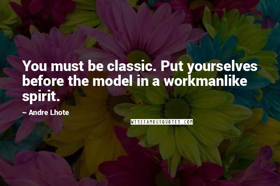 Andre Lhote Quotes: You must be classic. Put yourselves before the model in a workmanlike spirit.