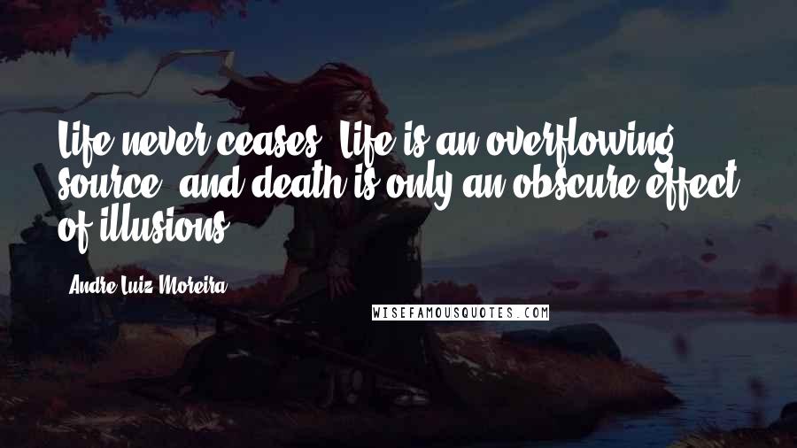 Andre Luiz Moreira Quotes: Life never ceases. Life is an overflowing source, and death is only an obscure effect of illusions.