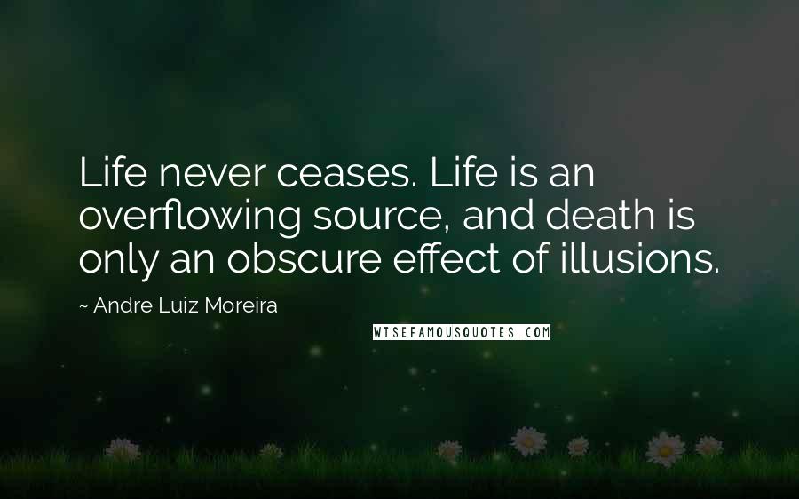 Andre Luiz Moreira Quotes: Life never ceases. Life is an overflowing source, and death is only an obscure effect of illusions.