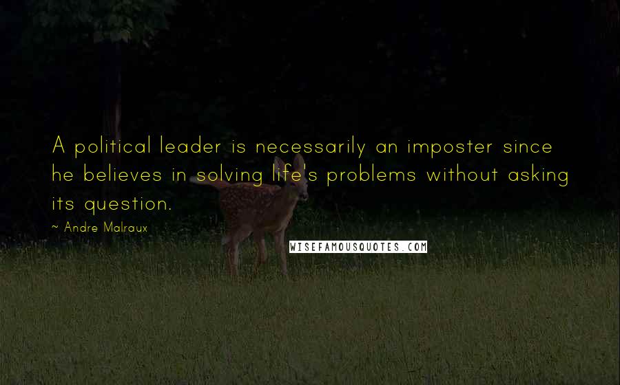 Andre Malraux Quotes: A political leader is necessarily an imposter since he believes in solving life's problems without asking its question.