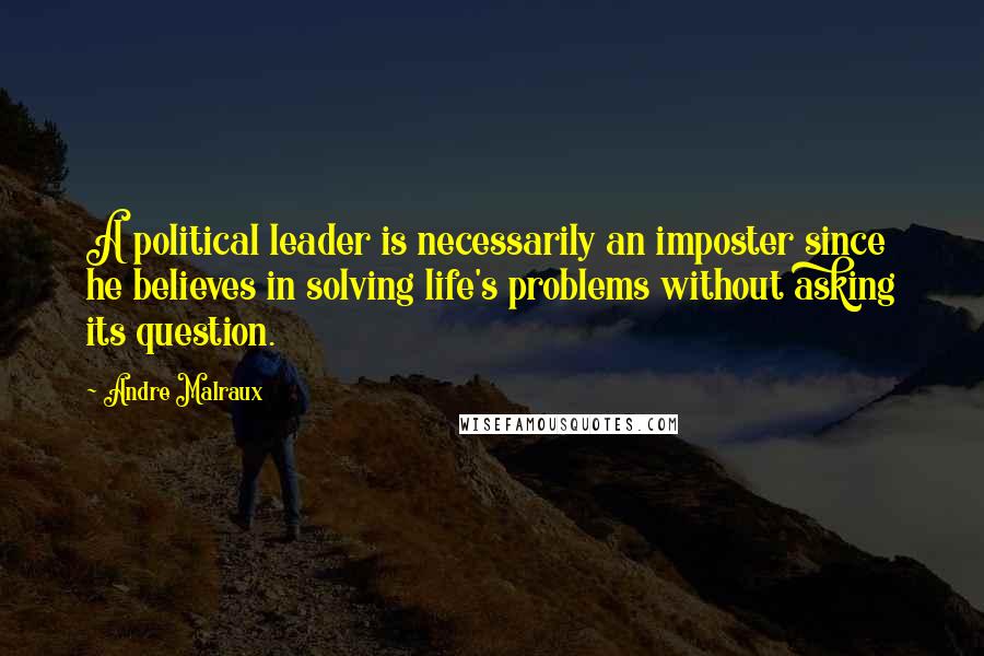 Andre Malraux Quotes: A political leader is necessarily an imposter since he believes in solving life's problems without asking its question.