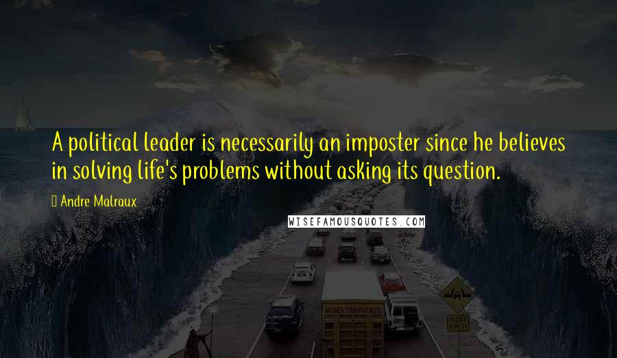 Andre Malraux Quotes: A political leader is necessarily an imposter since he believes in solving life's problems without asking its question.