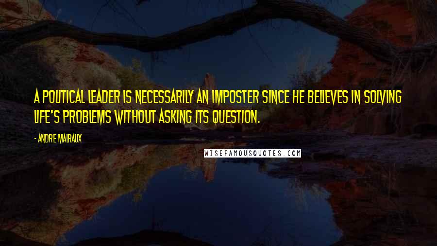 Andre Malraux Quotes: A political leader is necessarily an imposter since he believes in solving life's problems without asking its question.