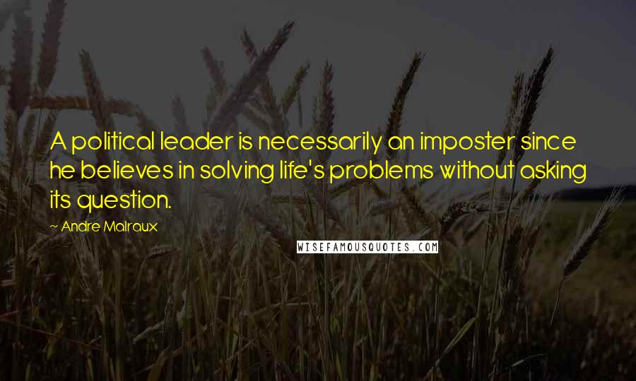 Andre Malraux Quotes: A political leader is necessarily an imposter since he believes in solving life's problems without asking its question.