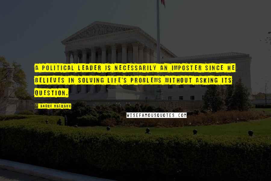 Andre Malraux Quotes: A political leader is necessarily an imposter since he believes in solving life's problems without asking its question.