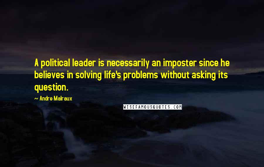 Andre Malraux Quotes: A political leader is necessarily an imposter since he believes in solving life's problems without asking its question.
