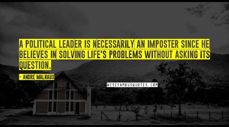 Andre Malraux Quotes: A political leader is necessarily an imposter since he believes in solving life's problems without asking its question.