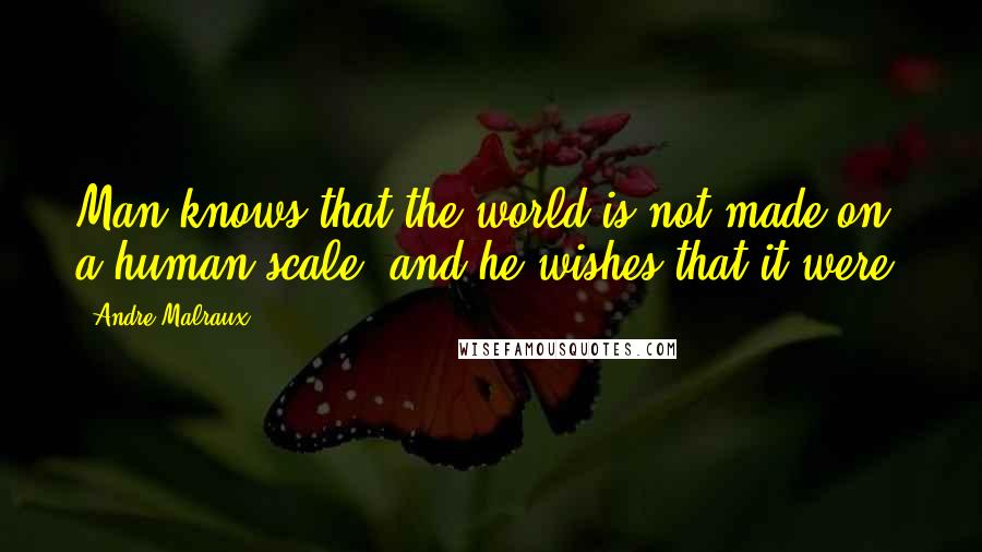 Andre Malraux Quotes: Man knows that the world is not made on a human scale; and he wishes that it were.