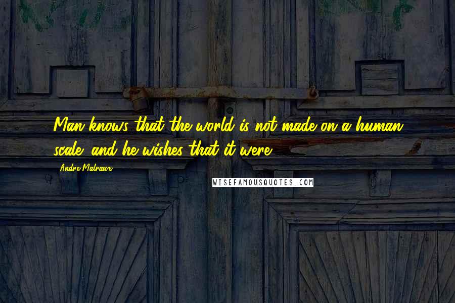 Andre Malraux Quotes: Man knows that the world is not made on a human scale; and he wishes that it were.