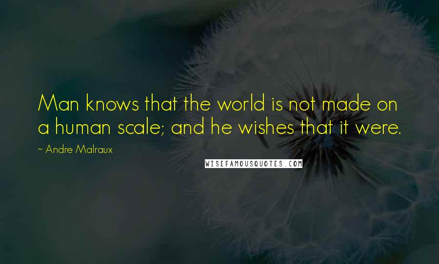 Andre Malraux Quotes: Man knows that the world is not made on a human scale; and he wishes that it were.