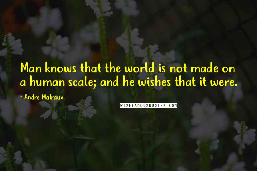 Andre Malraux Quotes: Man knows that the world is not made on a human scale; and he wishes that it were.