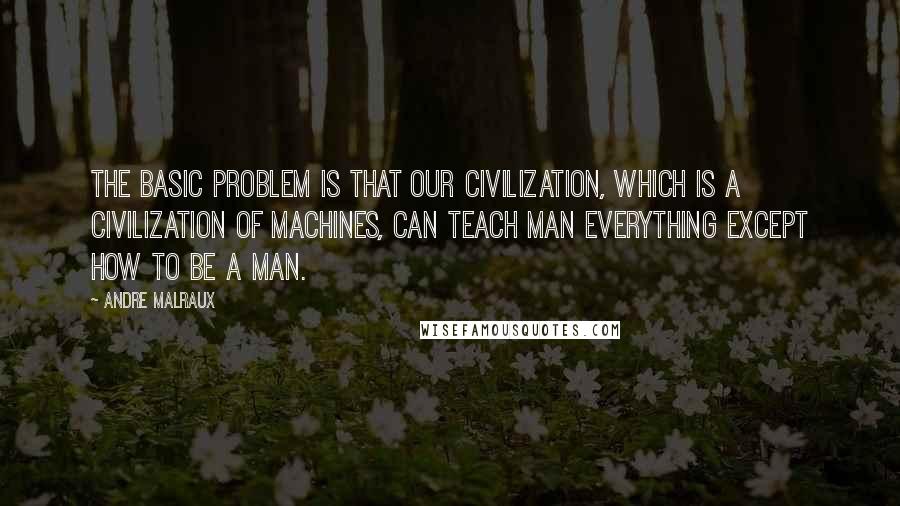 Andre Malraux Quotes: The basic problem is that our civilization, which is a civilization of machines, can teach man everything except how to be a man.