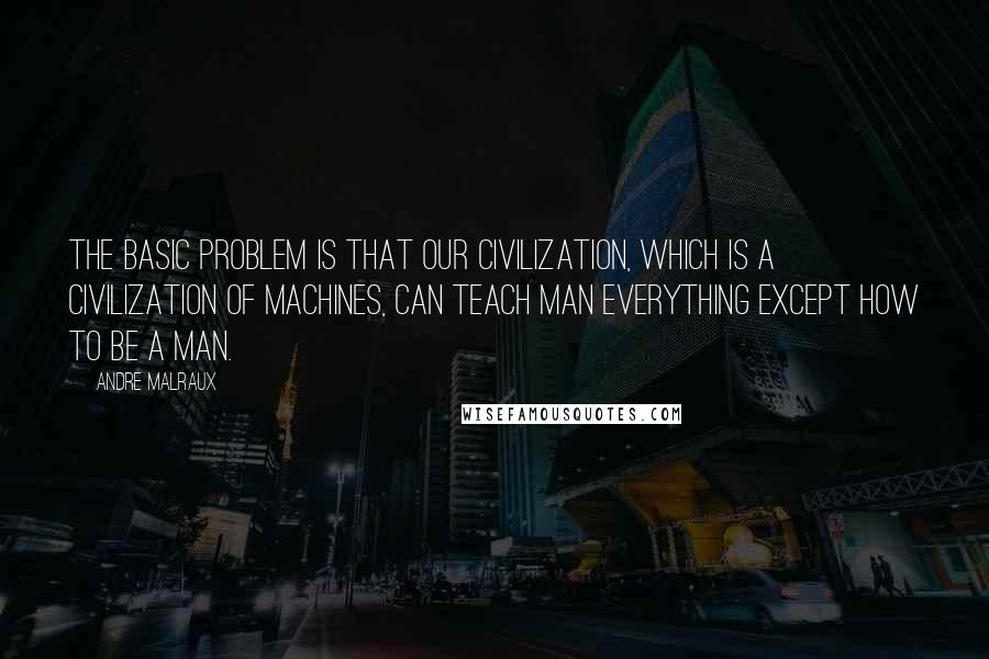 Andre Malraux Quotes: The basic problem is that our civilization, which is a civilization of machines, can teach man everything except how to be a man.