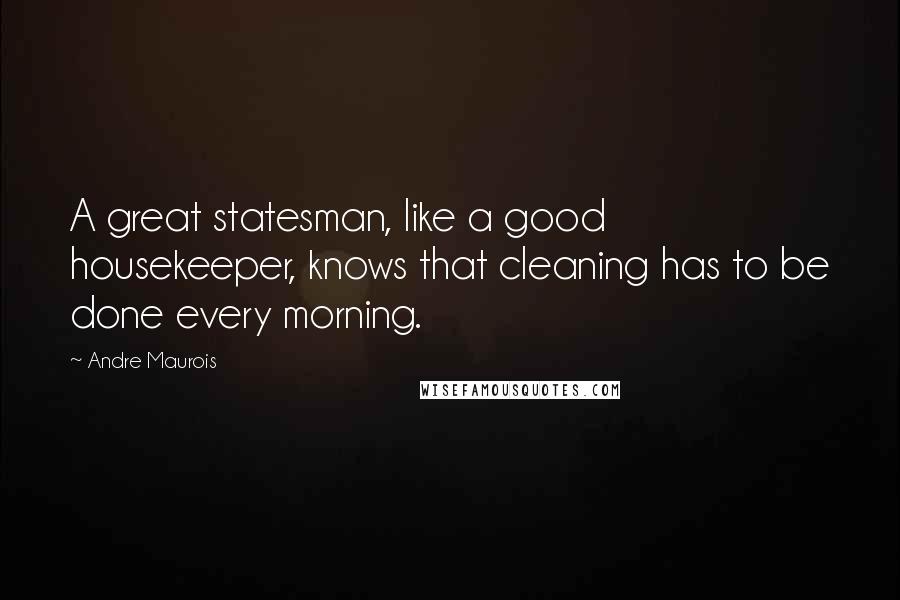 Andre Maurois Quotes: A great statesman, like a good housekeeper, knows that cleaning has to be done every morning.