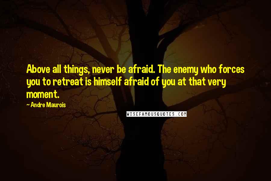 Andre Maurois Quotes: Above all things, never be afraid. The enemy who forces you to retreat is himself afraid of you at that very moment.