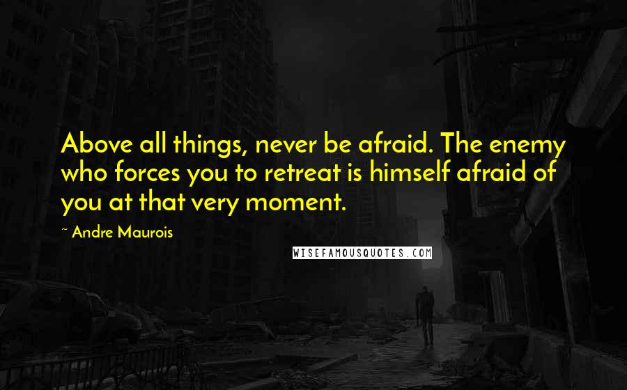 Andre Maurois Quotes: Above all things, never be afraid. The enemy who forces you to retreat is himself afraid of you at that very moment.