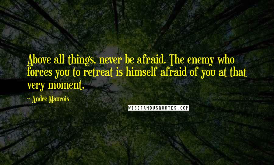 Andre Maurois Quotes: Above all things, never be afraid. The enemy who forces you to retreat is himself afraid of you at that very moment.