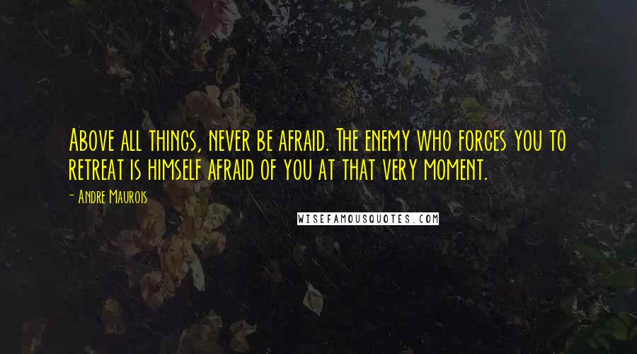 Andre Maurois Quotes: Above all things, never be afraid. The enemy who forces you to retreat is himself afraid of you at that very moment.