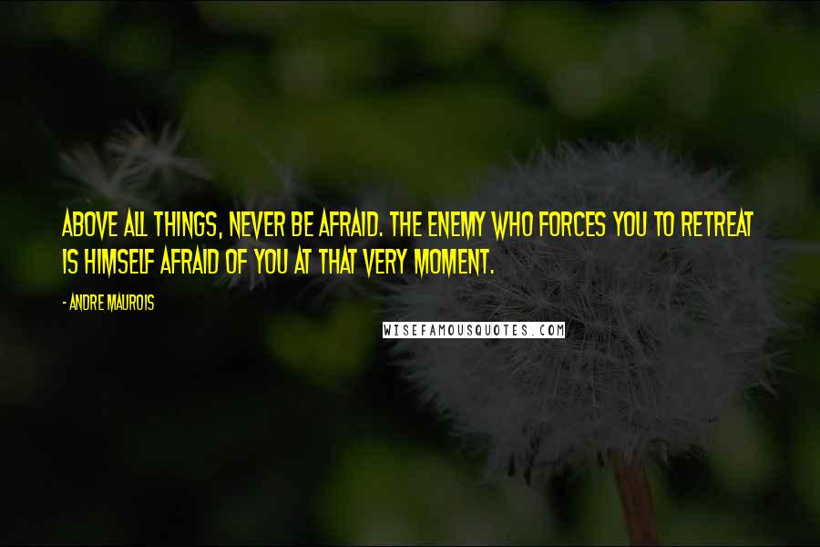 Andre Maurois Quotes: Above all things, never be afraid. The enemy who forces you to retreat is himself afraid of you at that very moment.