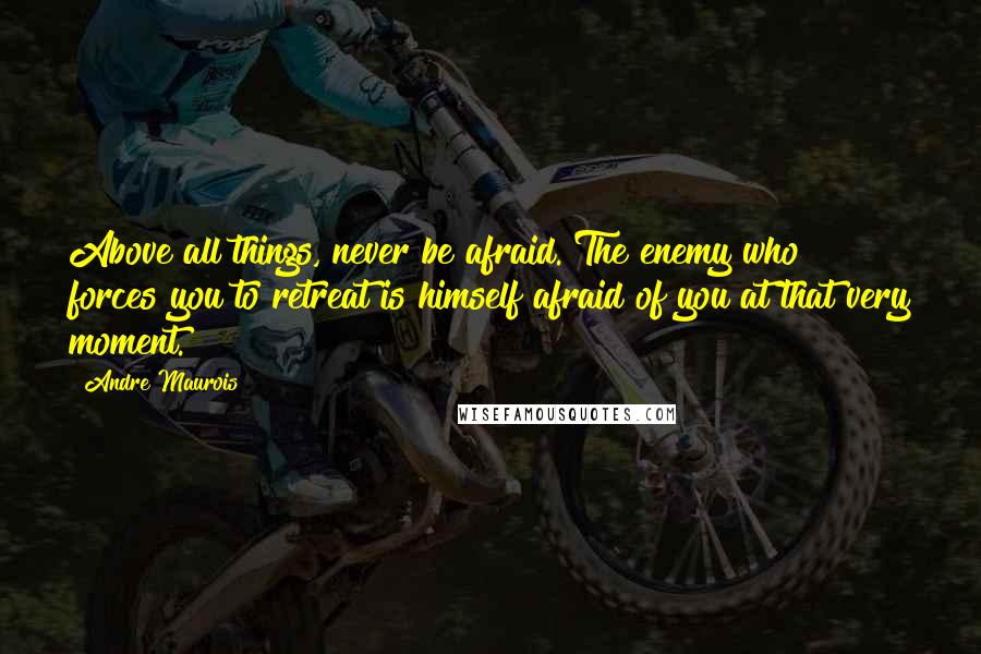 Andre Maurois Quotes: Above all things, never be afraid. The enemy who forces you to retreat is himself afraid of you at that very moment.