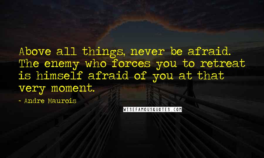 Andre Maurois Quotes: Above all things, never be afraid. The enemy who forces you to retreat is himself afraid of you at that very moment.