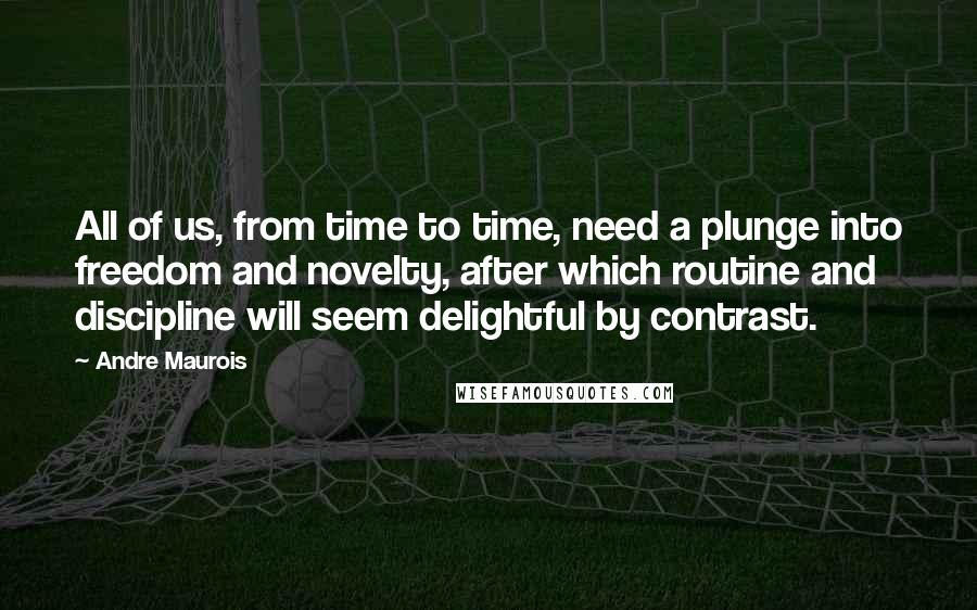 Andre Maurois Quotes: All of us, from time to time, need a plunge into freedom and novelty, after which routine and discipline will seem delightful by contrast.