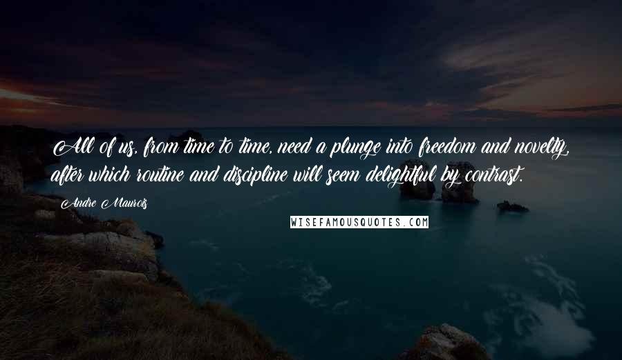 Andre Maurois Quotes: All of us, from time to time, need a plunge into freedom and novelty, after which routine and discipline will seem delightful by contrast.