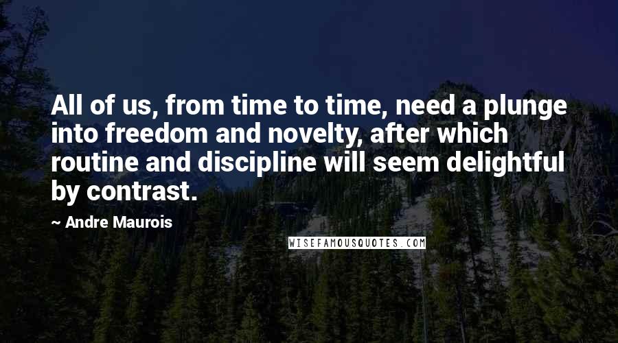 Andre Maurois Quotes: All of us, from time to time, need a plunge into freedom and novelty, after which routine and discipline will seem delightful by contrast.