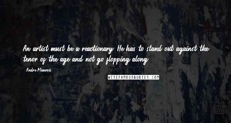 Andre Maurois Quotes: An artist must be a reactionary. He has to stand out against the tenor of the age and not go flopping along.