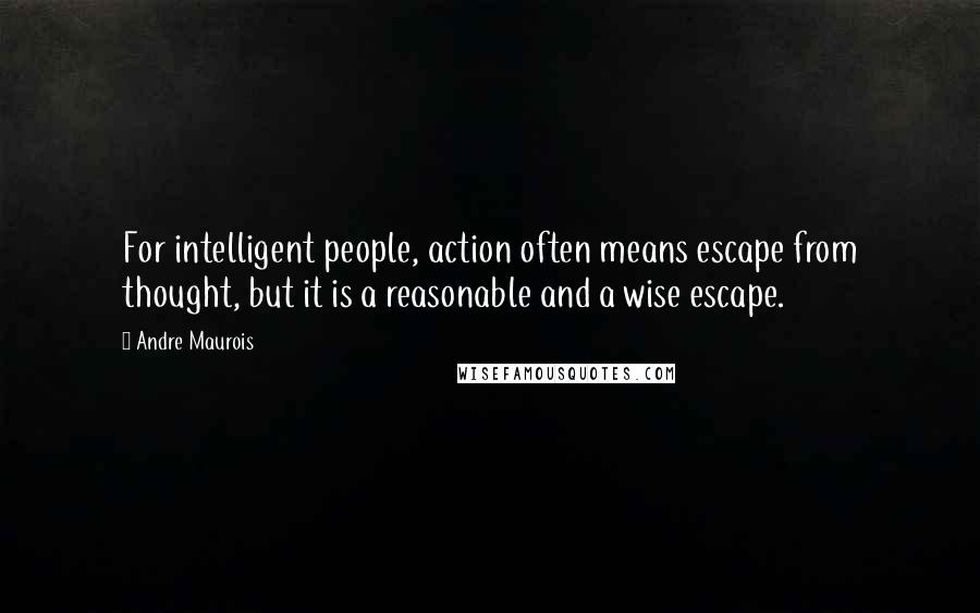 Andre Maurois Quotes: For intelligent people, action often means escape from thought, but it is a reasonable and a wise escape.