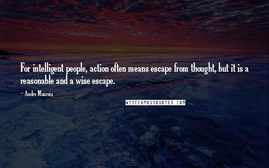 Andre Maurois Quotes: For intelligent people, action often means escape from thought, but it is a reasonable and a wise escape.
