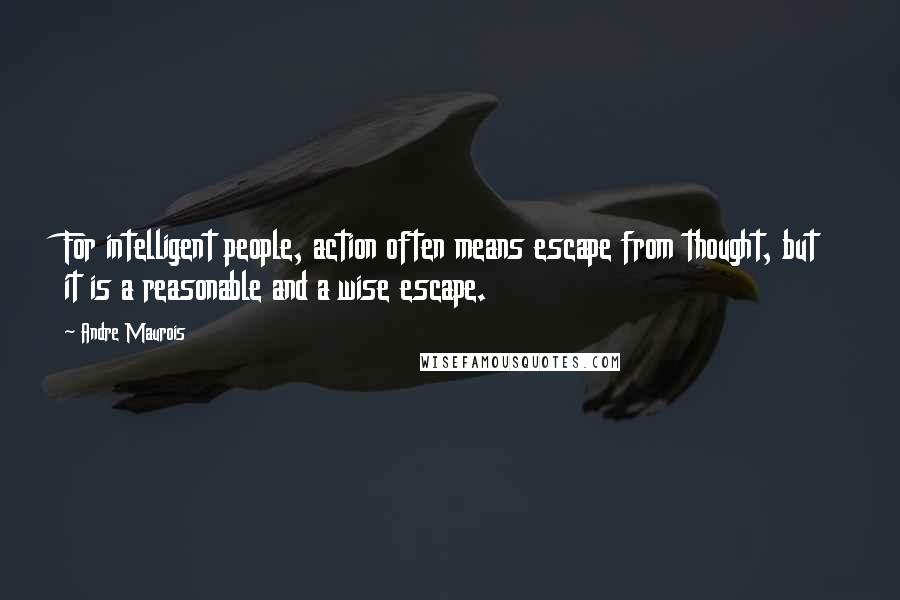 Andre Maurois Quotes: For intelligent people, action often means escape from thought, but it is a reasonable and a wise escape.