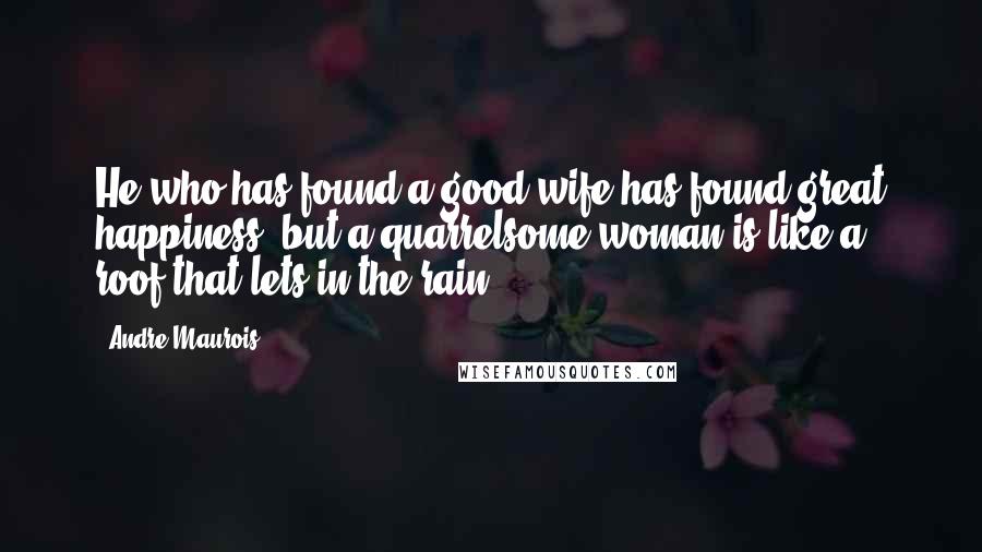 Andre Maurois Quotes: He who has found a good wife has found great happiness, but a quarrelsome woman is like a roof that lets in the rain.