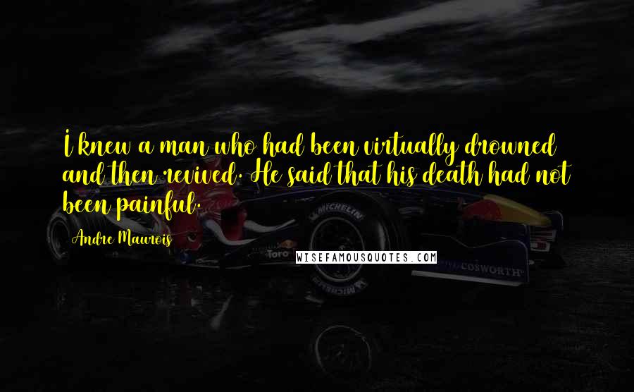 Andre Maurois Quotes: I knew a man who had been virtually drowned and then revived. He said that his death had not been painful.