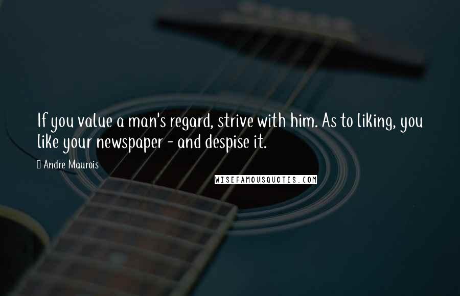 Andre Maurois Quotes: If you value a man's regard, strive with him. As to liking, you like your newspaper - and despise it.