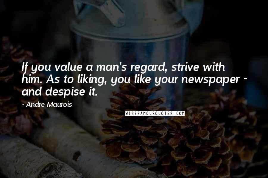 Andre Maurois Quotes: If you value a man's regard, strive with him. As to liking, you like your newspaper - and despise it.