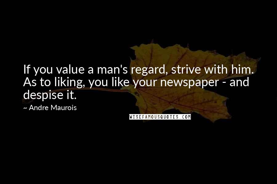 Andre Maurois Quotes: If you value a man's regard, strive with him. As to liking, you like your newspaper - and despise it.