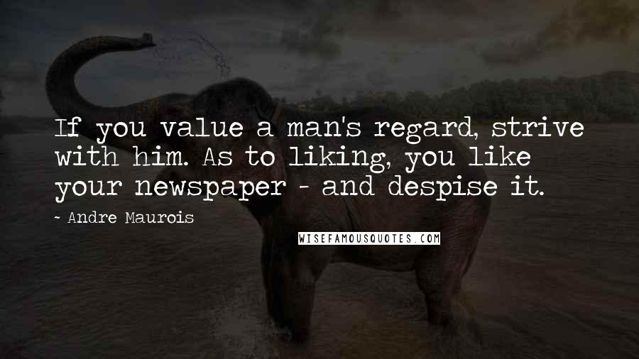 Andre Maurois Quotes: If you value a man's regard, strive with him. As to liking, you like your newspaper - and despise it.