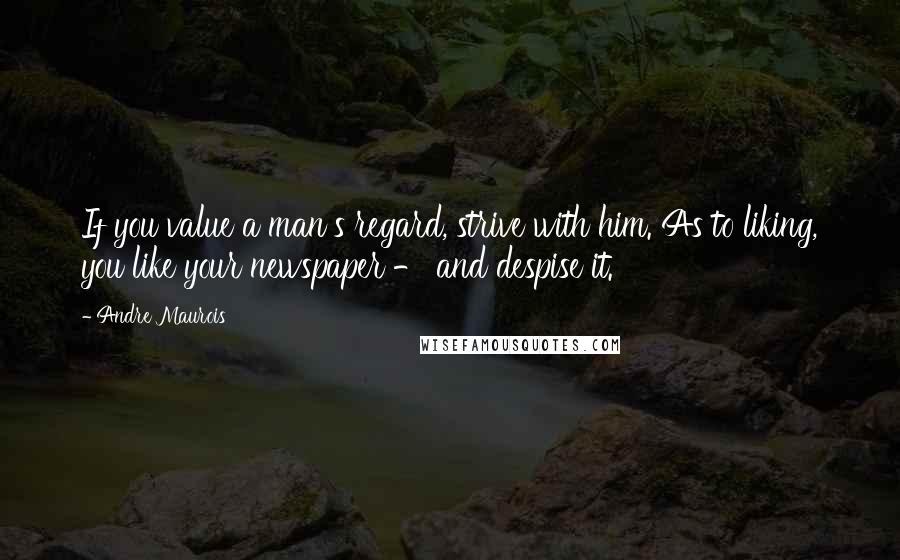 Andre Maurois Quotes: If you value a man's regard, strive with him. As to liking, you like your newspaper - and despise it.