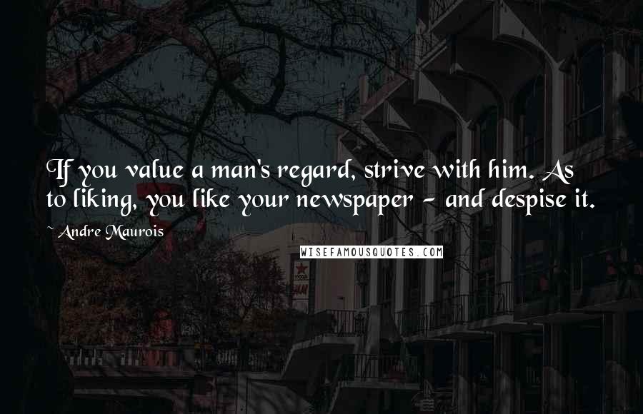 Andre Maurois Quotes: If you value a man's regard, strive with him. As to liking, you like your newspaper - and despise it.