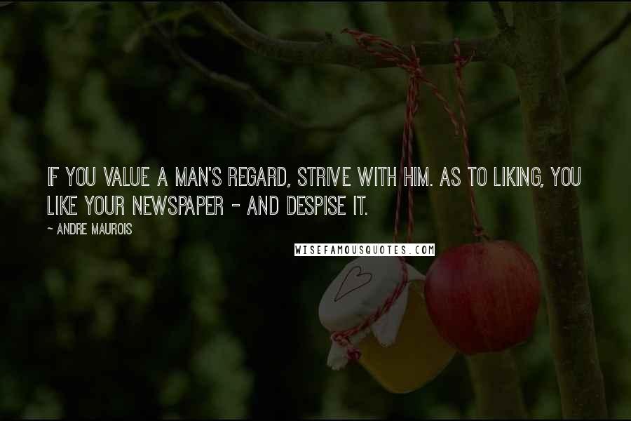 Andre Maurois Quotes: If you value a man's regard, strive with him. As to liking, you like your newspaper - and despise it.