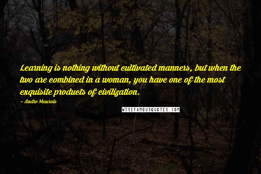 Andre Maurois Quotes: Learning is nothing without cultivated manners, but when the two are combined in a woman, you have one of the most exquisite products of civilization.
