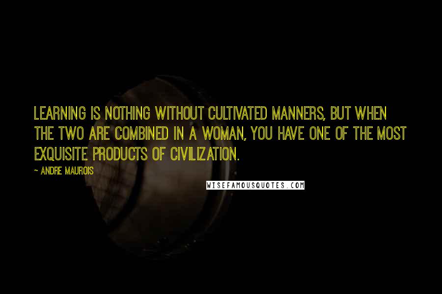 Andre Maurois Quotes: Learning is nothing without cultivated manners, but when the two are combined in a woman, you have one of the most exquisite products of civilization.